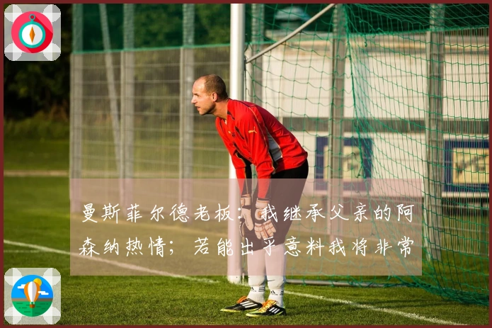 曼斯菲尔德老板：我继承父亲的阿森纳热情；若能出乎意料我将非常高兴