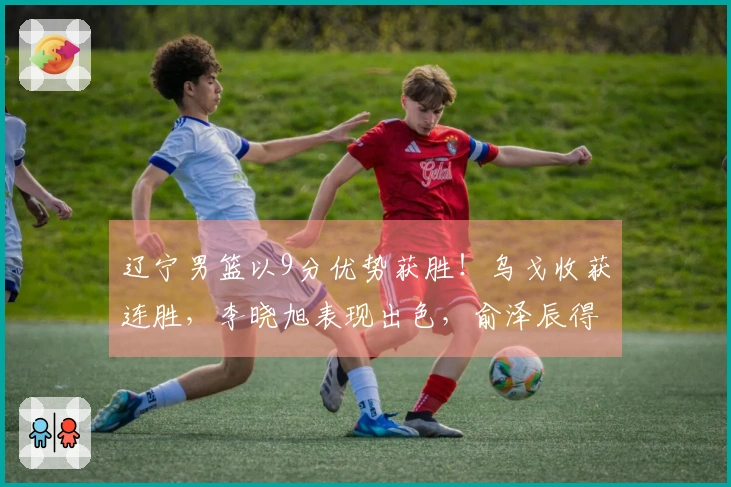 辽宁男篮以9分优势获胜！乌戈收获连胜，李晓旭表现出色，俞泽辰得分12分