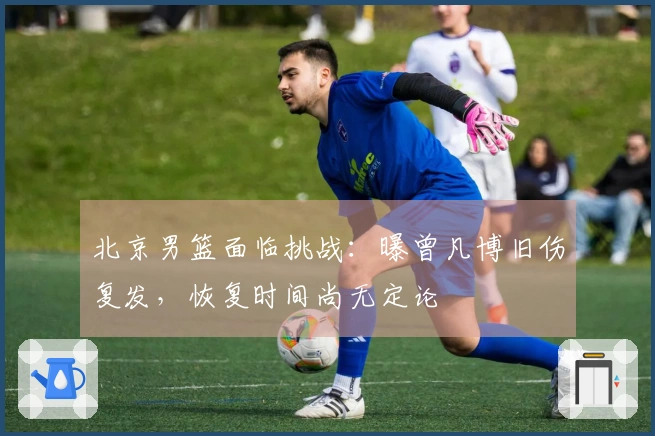 北京男篮面临挑战：曝曾凡博旧伤复发，恢复时间尚无定论