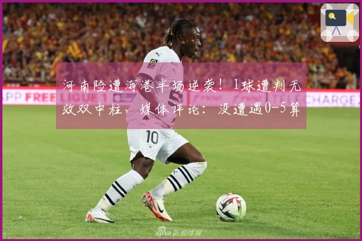 河南险遭海港半场逆袭！1球遭判无效双中柱，媒体评论：没遭遇0-5算是幸运