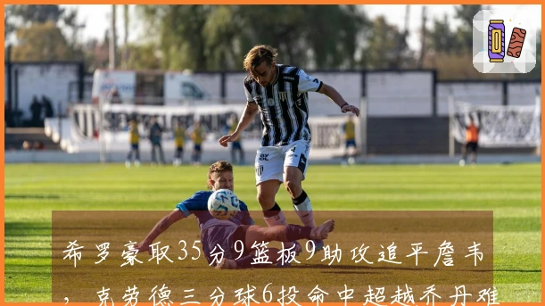 希罗豪取35分9篮板9助攻追平詹韦，克劳德三分球6投命中超越乔丹难救主，热火战胜黄蜂