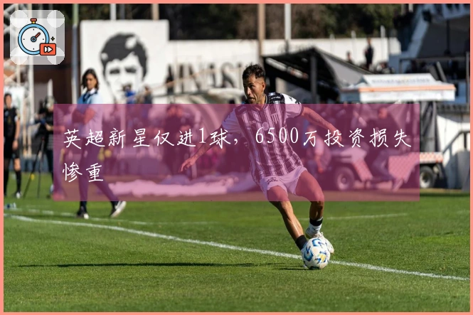 英超新星仅进1球，6500万投资损失惨重