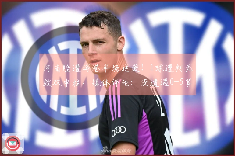 河南险遭海港半场逆袭！1球遭判无效双中柱，媒体评论：没遭遇0-5算是幸运