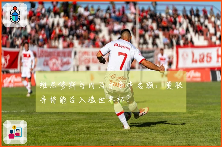 维尼修斯与内马尔争夺名额，曼联弃将能否入选世界杯？