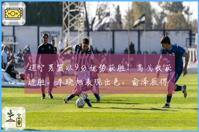 辽宁男篮以9分优势获胜！乌戈收获连胜，李晓旭表现出色，俞泽辰得分12分