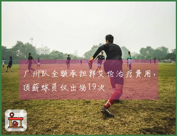 广州队全额承担郭艾伦治疗费用，顶薪球员仅出场19次