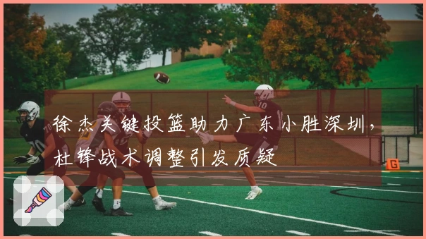 徐杰关键投篮助力广东小胜深圳，杜锋战术调整引发质疑