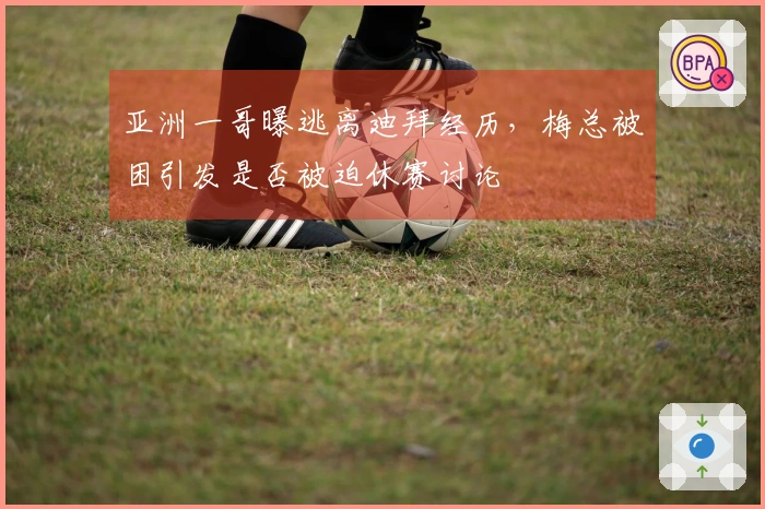 亚洲一哥曝逃离迪拜经历，梅总被困引发是否被迫休赛讨论