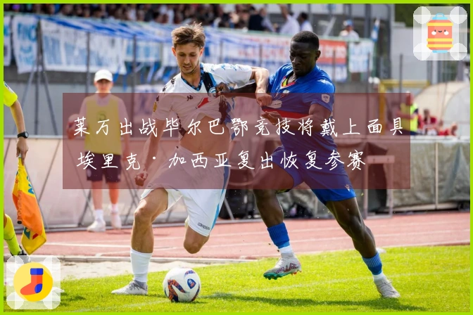 莱万出战毕尔巴鄂竞技将戴上面具 埃里克·加西亚复出恢复参赛