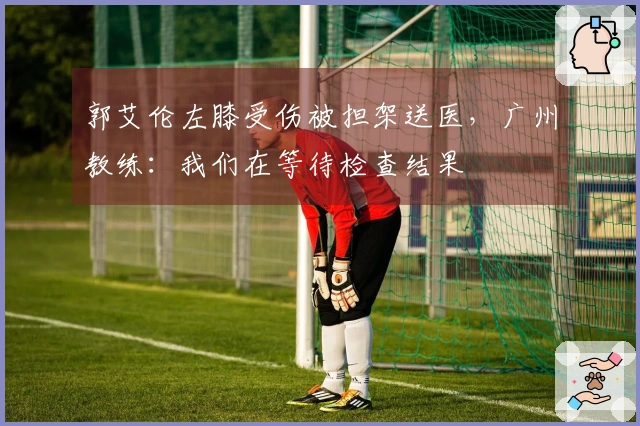 郭艾伦左膝受伤被担架送医，广州教练：我们在等待检查结果