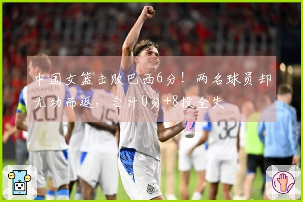 中国女篮击败巴西6分！两名球员却无功而返，合计0分+8投全失