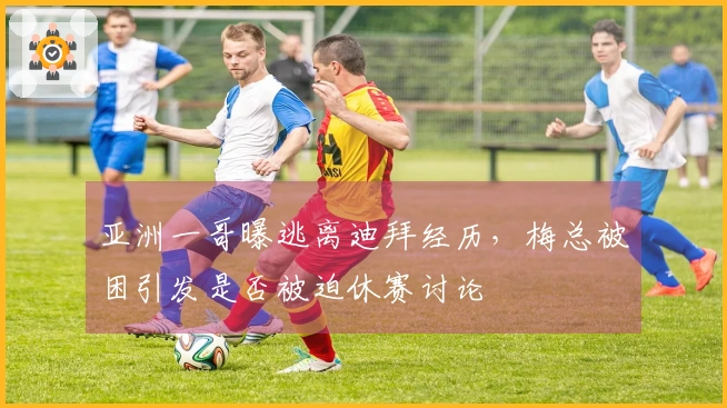 亚洲一哥曝逃离迪拜经历，梅总被困引发是否被迫休赛讨论