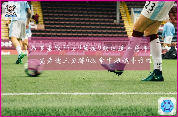 希罗豪取35分9篮板9助攻追平詹韦，克劳德三分球6投命中超越乔丹难救主，热火战胜黄蜂