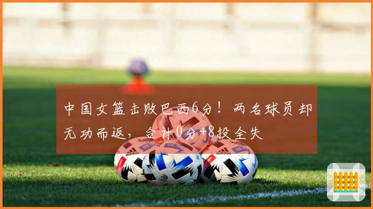 中国女篮击败巴西6分!两名球员却无功而返,合计0分+8投全失