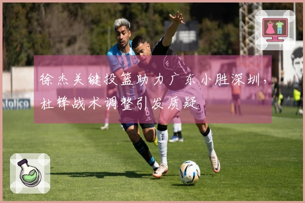 徐杰关键投篮助力广东小胜深圳，杜锋战术调整引发质疑